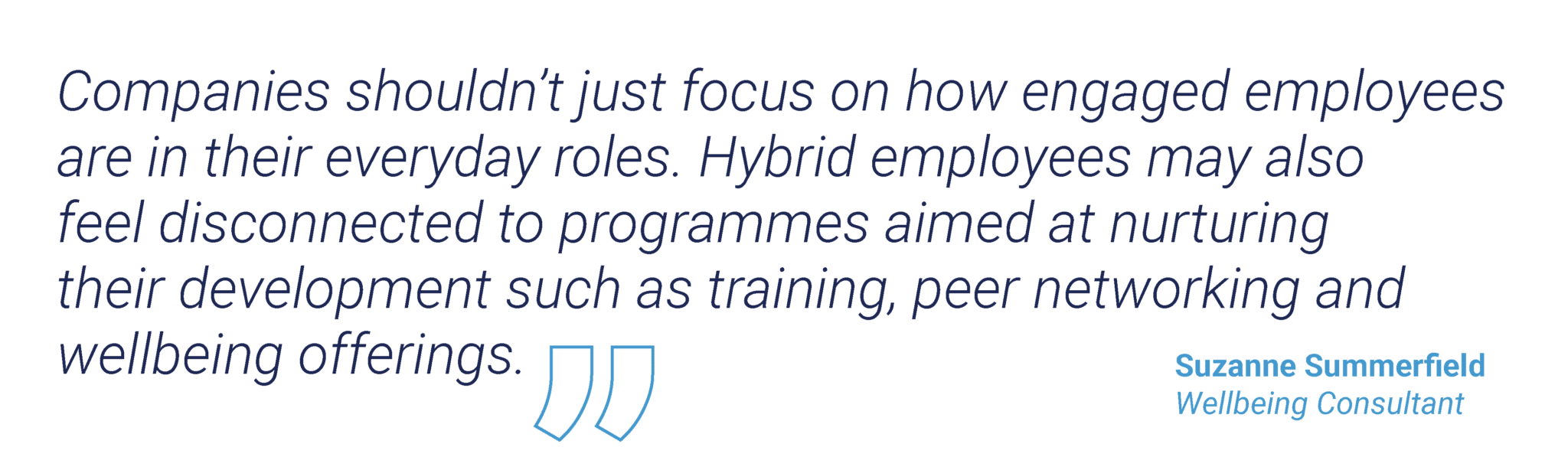 “Companies shouldn’t just focus on how engaged employees are in their everyday roles. Hybrid employees may also feel disconnected to programmes aimed at nurturing their development such as training, peer networking and wellbeing offerings.”  Suzanne Summerfield, Wellbeing Consultant