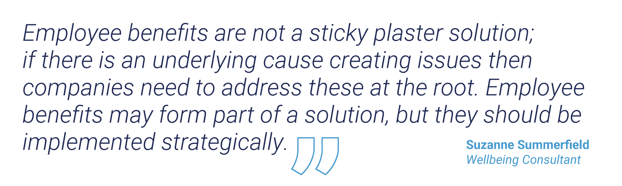 “Employee benefits are not a sticky plaster solution; if there is an underlying cause creating issues then companies need to address these at the root. Employee benefits may form part of a solution, but they should be implemented strategically.” Suzanne Summerfield, Wellbeing Consultant