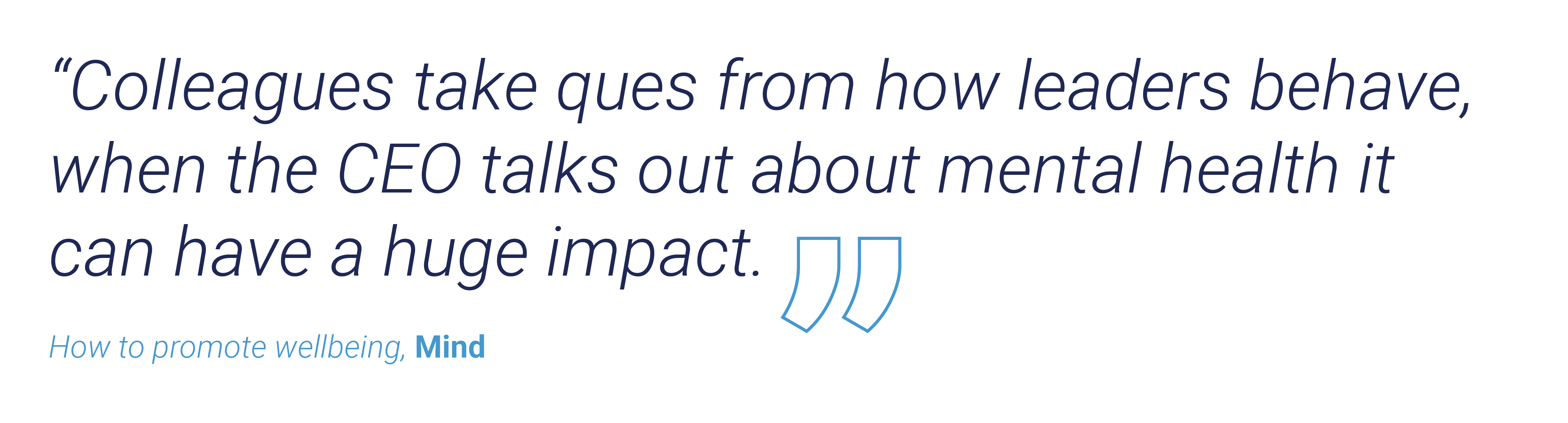 “Colleagues take ques from how leaders behave, when the CEO talks out about mental health it can have a huge impact.” How to promote wellbeing, Mind